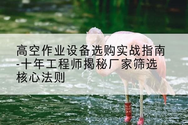 阿鲁科尔沁旗剪叉式升降机厂家-高空作业设备选购实战指南-十年工程师揭秘厂家筛选核心法则