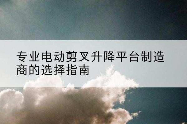 阿鲁科尔沁旗电动剪叉升降平台厂家-专业电动剪叉升降平台制造商的选择指南