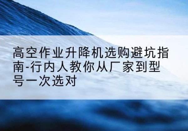 阿鲁科尔沁旗升降平台厂家-高空作业升降机选购避坑指南-行内人教你从厂家到型号一次选对