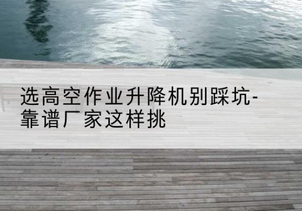 阿鲁科尔沁旗剪叉式升降机厂家-选高空作业升降机别踩坑-靠谱厂家这样挑