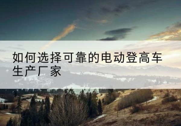 阿鲁科尔沁旗电动登高车厂家-如何选择可靠的电动登高车生产厂家