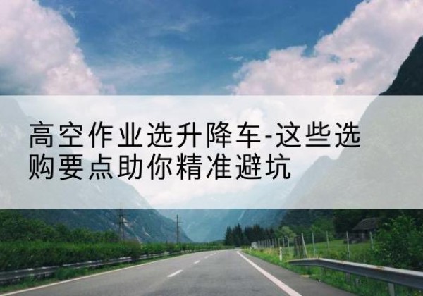 阿鲁科尔沁旗升降车厂家-高空作业选升降车-这些选购要点助你*避坑