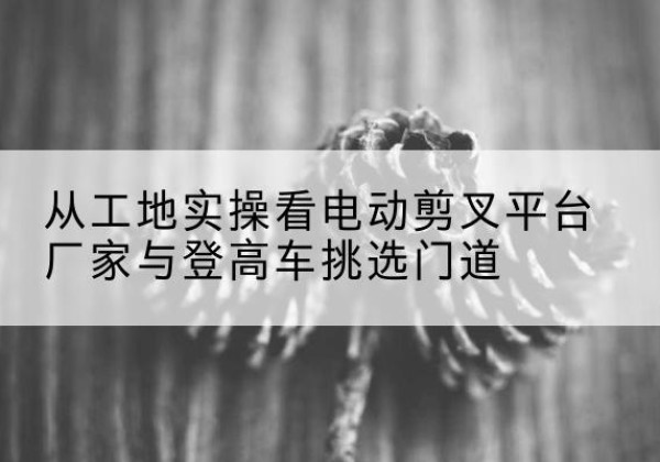 阿鲁科尔沁旗电动剪叉升降平台厂家-从工地实操看电动剪叉平台厂家与登高车挑选门道