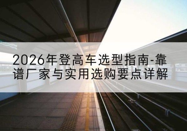 阿鲁科尔沁旗登高车厂家推荐-2026年登高车选型指南-靠谱厂家与实用选购要点详解